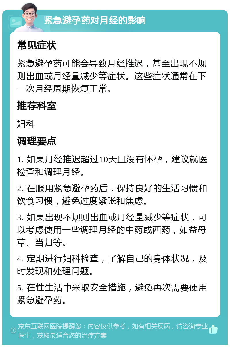 紧急避孕药对月经的影响 常见症状 紧急避孕药可能会导致月经推迟，甚至出现不规则出血或月经量减少等症状。这些症状通常在下一次月经周期恢复正常。 推荐科室 妇科 调理要点 1. 如果月经推迟超过10天且没有怀孕，建议就医检查和调理月经。 2. 在服用紧急避孕药后，保持良好的生活习惯和饮食习惯，避免过度紧张和焦虑。 3. 如果出现不规则出血或月经量减少等症状，可以考虑使用一些调理月经的中药或西药，如益母草、当归等。 4. 定期进行妇科检查，了解自己的身体状况，及时发现和处理问题。 5. 在性生活中采取安全措施，避免再次需要使用紧急避孕药。