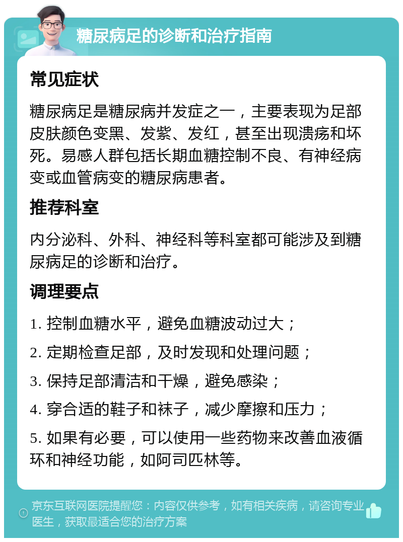 糖尿病足的诊断和治疗指南 常见症状 糖尿病足是糖尿病并发症之一，主要表现为足部皮肤颜色变黑、发紫、发红，甚至出现溃疡和坏死。易感人群包括长期血糖控制不良、有神经病变或血管病变的糖尿病患者。 推荐科室 内分泌科、外科、神经科等科室都可能涉及到糖尿病足的诊断和治疗。 调理要点 1. 控制血糖水平，避免血糖波动过大； 2. 定期检查足部，及时发现和处理问题； 3. 保持足部清洁和干燥，避免感染； 4. 穿合适的鞋子和袜子，减少摩擦和压力； 5. 如果有必要，可以使用一些药物来改善血液循环和神经功能，如阿司匹林等。