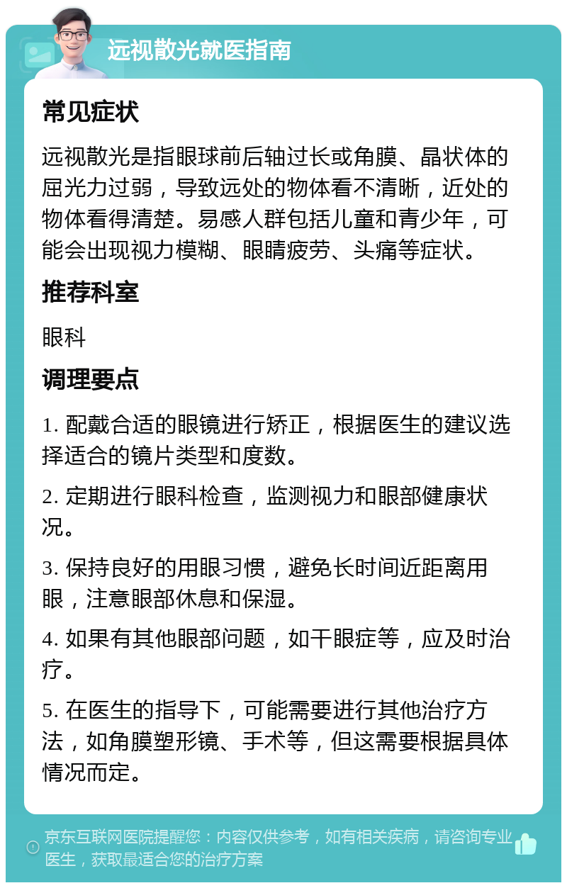 远视散光就医指南 常见症状 远视散光是指眼球前后轴过长或角膜、晶状体的屈光力过弱，导致远处的物体看不清晰，近处的物体看得清楚。易感人群包括儿童和青少年，可能会出现视力模糊、眼睛疲劳、头痛等症状。 推荐科室 眼科 调理要点 1. 配戴合适的眼镜进行矫正，根据医生的建议选择适合的镜片类型和度数。 2. 定期进行眼科检查，监测视力和眼部健康状况。 3. 保持良好的用眼习惯，避免长时间近距离用眼，注意眼部休息和保湿。 4. 如果有其他眼部问题，如干眼症等，应及时治疗。 5. 在医生的指导下，可能需要进行其他治疗方法，如角膜塑形镜、手术等，但这需要根据具体情况而定。