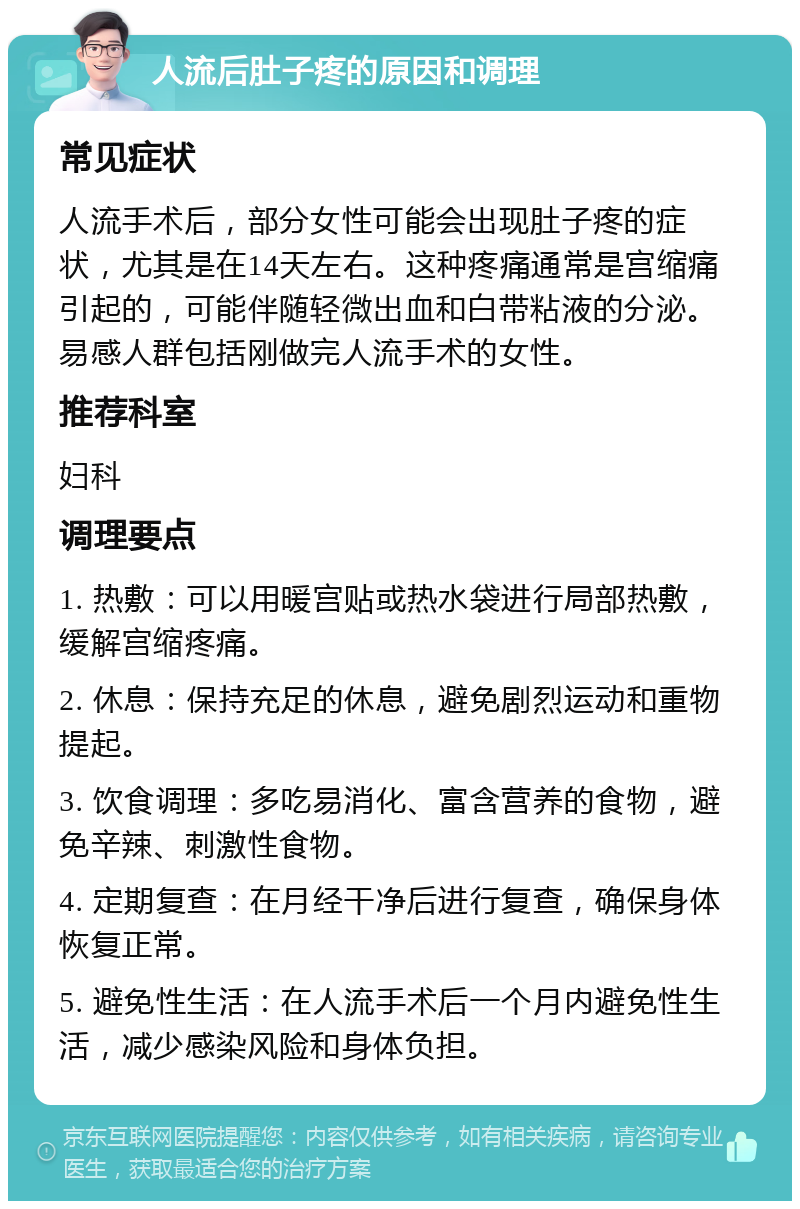 人流后肚子疼的原因和调理 常见症状 人流手术后，部分女性可能会出现肚子疼的症状，尤其是在14天左右。这种疼痛通常是宫缩痛引起的，可能伴随轻微出血和白带粘液的分泌。易感人群包括刚做完人流手术的女性。 推荐科室 妇科 调理要点 1. 热敷：可以用暖宫贴或热水袋进行局部热敷，缓解宫缩疼痛。 2. 休息：保持充足的休息，避免剧烈运动和重物提起。 3. 饮食调理：多吃易消化、富含营养的食物，避免辛辣、刺激性食物。 4. 定期复查：在月经干净后进行复查，确保身体恢复正常。 5. 避免性生活：在人流手术后一个月内避免性生活，减少感染风险和身体负担。