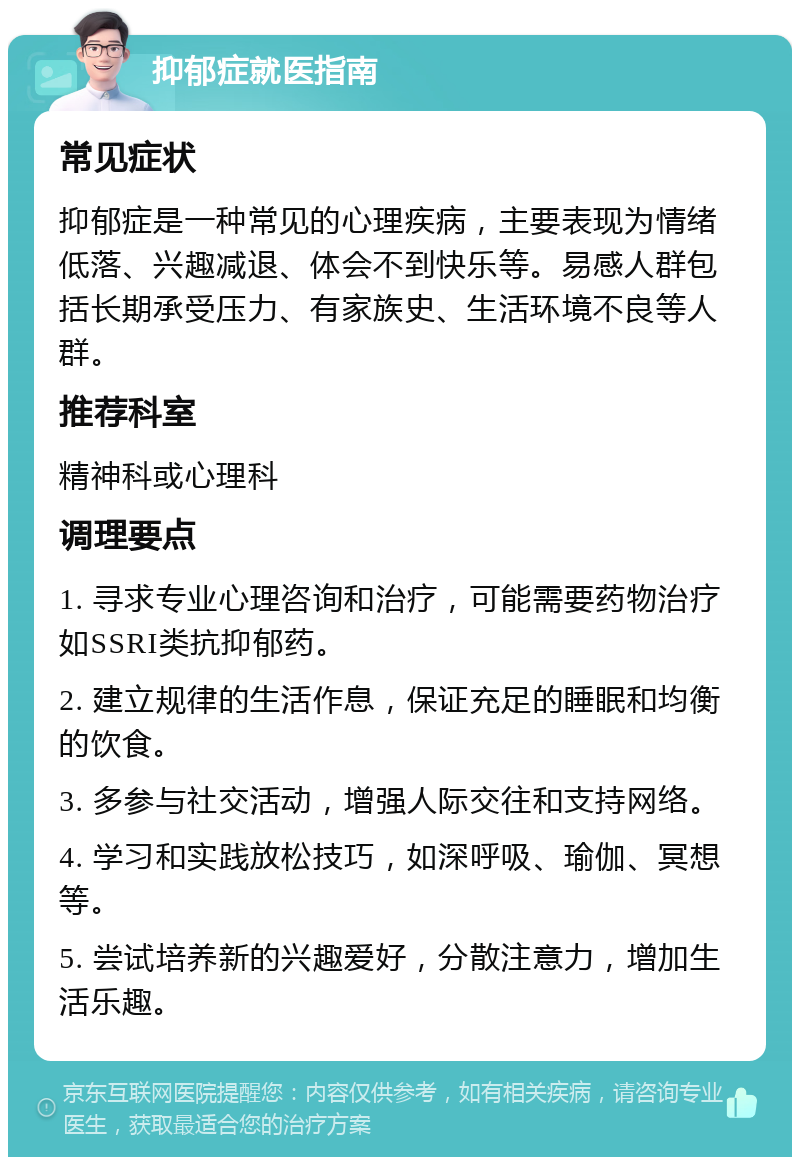 抑郁症就医指南 常见症状 抑郁症是一种常见的心理疾病，主要表现为情绪低落、兴趣减退、体会不到快乐等。易感人群包括长期承受压力、有家族史、生活环境不良等人群。 推荐科室 精神科或心理科 调理要点 1. 寻求专业心理咨询和治疗，可能需要药物治疗如SSRI类抗抑郁药。 2. 建立规律的生活作息，保证充足的睡眠和均衡的饮食。 3. 多参与社交活动，增强人际交往和支持网络。 4. 学习和实践放松技巧，如深呼吸、瑜伽、冥想等。 5. 尝试培养新的兴趣爱好，分散注意力，增加生活乐趣。