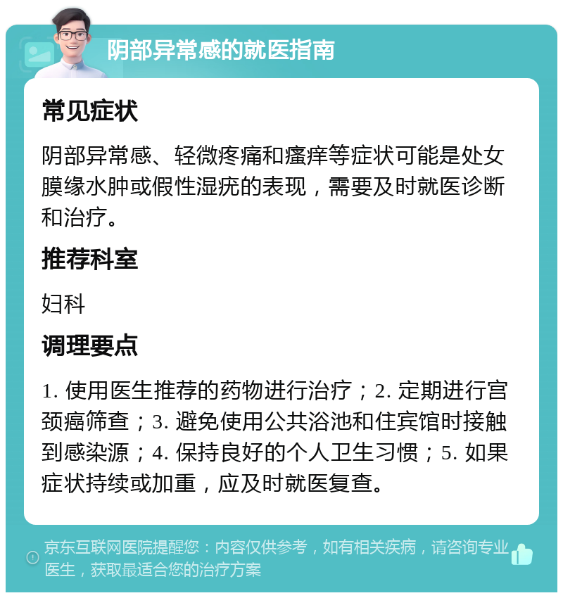 阴部异常感的就医指南 常见症状 阴部异常感、轻微疼痛和瘙痒等症状可能是处女膜缘水肿或假性湿疣的表现，需要及时就医诊断和治疗。 推荐科室 妇科 调理要点 1. 使用医生推荐的药物进行治疗；2. 定期进行宫颈癌筛查；3. 避免使用公共浴池和住宾馆时接触到感染源；4. 保持良好的个人卫生习惯；5. 如果症状持续或加重，应及时就医复查。