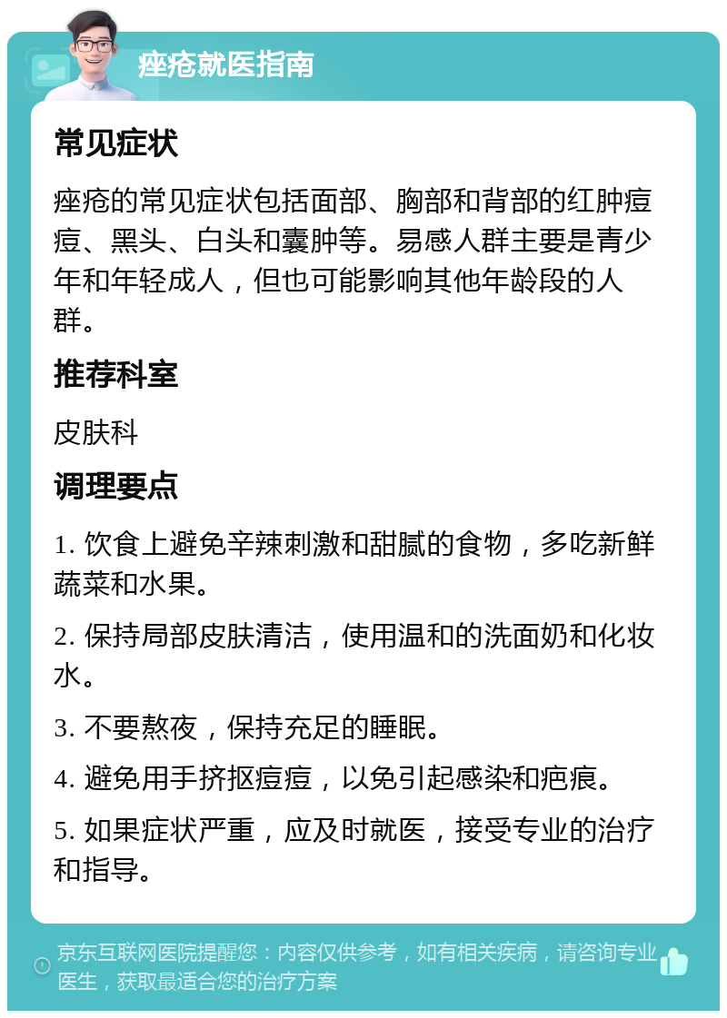 痤疮就医指南 常见症状 痤疮的常见症状包括面部、胸部和背部的红肿痘痘、黑头、白头和囊肿等。易感人群主要是青少年和年轻成人，但也可能影响其他年龄段的人群。 推荐科室 皮肤科 调理要点 1. 饮食上避免辛辣刺激和甜腻的食物，多吃新鲜蔬菜和水果。 2. 保持局部皮肤清洁，使用温和的洗面奶和化妆水。 3. 不要熬夜，保持充足的睡眠。 4. 避免用手挤抠痘痘，以免引起感染和疤痕。 5. 如果症状严重，应及时就医，接受专业的治疗和指导。