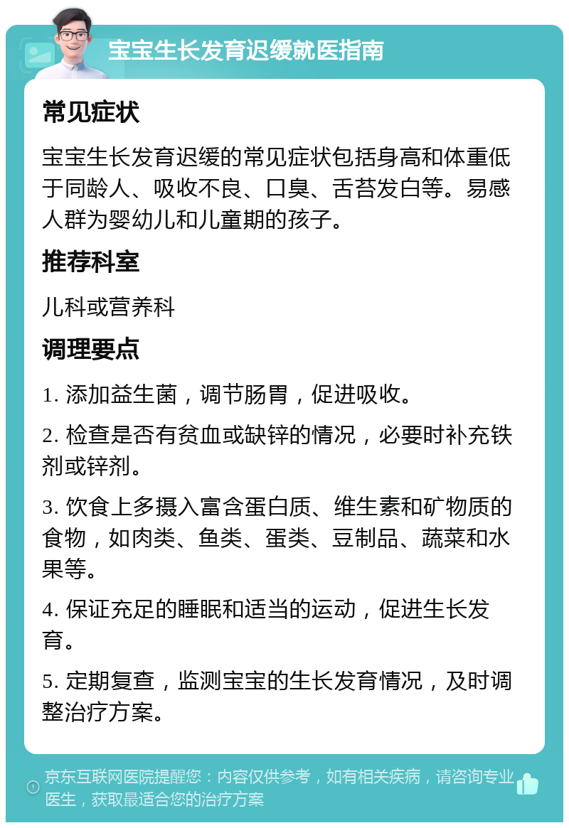 宝宝生长发育迟缓就医指南 常见症状 宝宝生长发育迟缓的常见症状包括身高和体重低于同龄人、吸收不良、口臭、舌苔发白等。易感人群为婴幼儿和儿童期的孩子。 推荐科室 儿科或营养科 调理要点 1. 添加益生菌，调节肠胃，促进吸收。 2. 检查是否有贫血或缺锌的情况，必要时补充铁剂或锌剂。 3. 饮食上多摄入富含蛋白质、维生素和矿物质的食物，如肉类、鱼类、蛋类、豆制品、蔬菜和水果等。 4. 保证充足的睡眠和适当的运动，促进生长发育。 5. 定期复查，监测宝宝的生长发育情况，及时调整治疗方案。