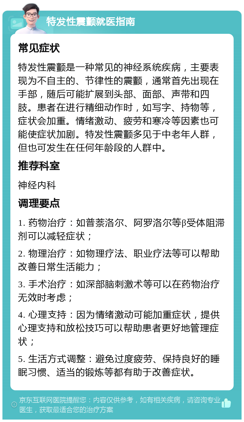 特发性震颤就医指南 常见症状 特发性震颤是一种常见的神经系统疾病，主要表现为不自主的、节律性的震颤，通常首先出现在手部，随后可能扩展到头部、面部、声带和四肢。患者在进行精细动作时，如写字、持物等，症状会加重。情绪激动、疲劳和寒冷等因素也可能使症状加剧。特发性震颤多见于中老年人群，但也可发生在任何年龄段的人群中。 推荐科室 神经内科 调理要点 1. 药物治疗：如普萘洛尔、阿罗洛尔等β受体阻滞剂可以减轻症状； 2. 物理治疗：如物理疗法、职业疗法等可以帮助改善日常生活能力； 3. 手术治疗：如深部脑刺激术等可以在药物治疗无效时考虑； 4. 心理支持：因为情绪激动可能加重症状，提供心理支持和放松技巧可以帮助患者更好地管理症状； 5. 生活方式调整：避免过度疲劳、保持良好的睡眠习惯、适当的锻炼等都有助于改善症状。