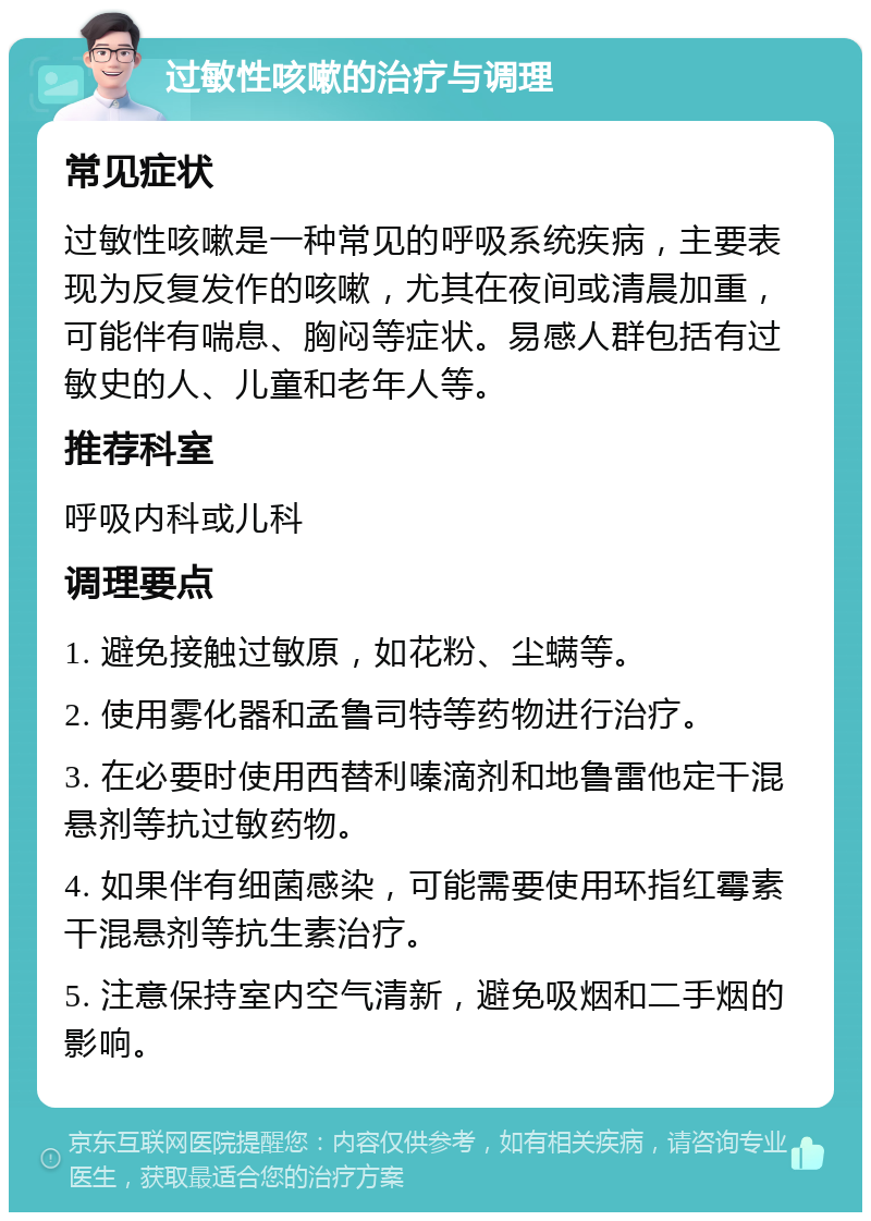 过敏性咳嗽的治疗与调理 常见症状 过敏性咳嗽是一种常见的呼吸系统疾病，主要表现为反复发作的咳嗽，尤其在夜间或清晨加重，可能伴有喘息、胸闷等症状。易感人群包括有过敏史的人、儿童和老年人等。 推荐科室 呼吸内科或儿科 调理要点 1. 避免接触过敏原，如花粉、尘螨等。 2. 使用雾化器和孟鲁司特等药物进行治疗。 3. 在必要时使用西替利嗪滴剂和地鲁雷他定干混悬剂等抗过敏药物。 4. 如果伴有细菌感染，可能需要使用环指红霉素干混悬剂等抗生素治疗。 5. 注意保持室内空气清新，避免吸烟和二手烟的影响。