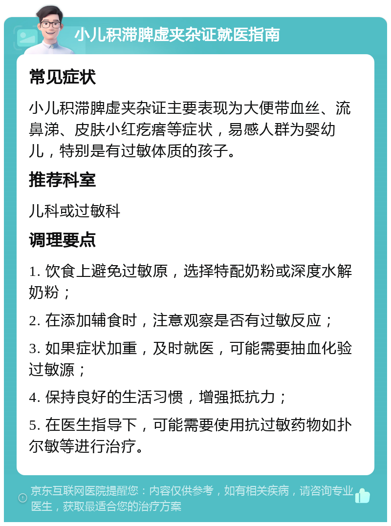 小儿积滞脾虚夹杂证就医指南 常见症状 小儿积滞脾虚夹杂证主要表现为大便带血丝、流鼻涕、皮肤小红疙瘩等症状，易感人群为婴幼儿，特别是有过敏体质的孩子。 推荐科室 儿科或过敏科 调理要点 1. 饮食上避免过敏原，选择特配奶粉或深度水解奶粉； 2. 在添加辅食时，注意观察是否有过敏反应； 3. 如果症状加重，及时就医，可能需要抽血化验过敏源； 4. 保持良好的生活习惯，增强抵抗力； 5. 在医生指导下，可能需要使用抗过敏药物如扑尔敏等进行治疗。