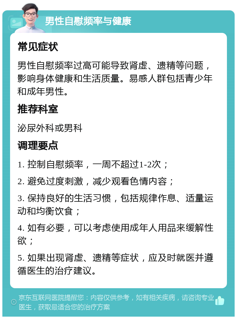 男性自慰频率与健康 常见症状 男性自慰频率过高可能导致肾虚、遗精等问题，影响身体健康和生活质量。易感人群包括青少年和成年男性。 推荐科室 泌尿外科或男科 调理要点 1. 控制自慰频率，一周不超过1-2次； 2. 避免过度刺激，减少观看色情内容； 3. 保持良好的生活习惯，包括规律作息、适量运动和均衡饮食； 4. 如有必要，可以考虑使用成年人用品来缓解性欲； 5. 如果出现肾虚、遗精等症状，应及时就医并遵循医生的治疗建议。