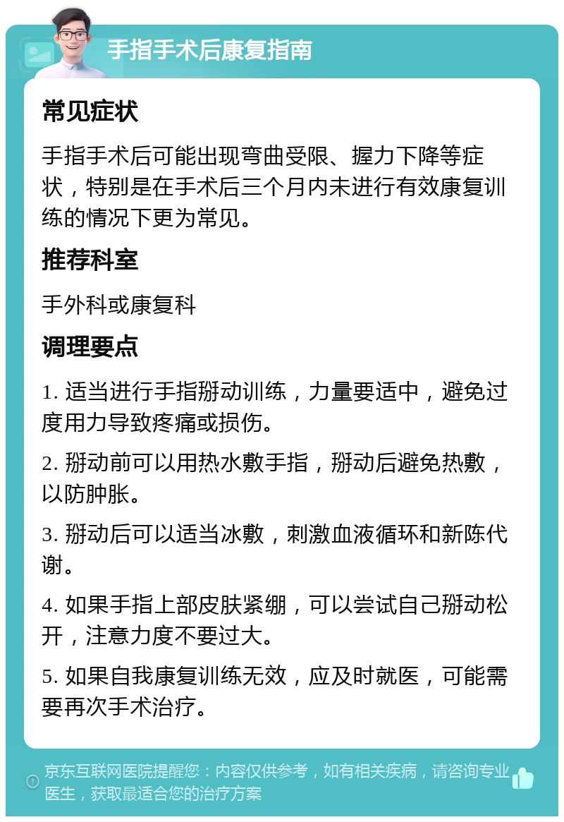 手指手术后康复指南 常见症状 手指手术后可能出现弯曲受限、握力下降等症状，特别是在手术后三个月内未进行有效康复训练的情况下更为常见。 推荐科室 手外科或康复科 调理要点 1. 适当进行手指掰动训练，力量要适中，避免过度用力导致疼痛或损伤。 2. 掰动前可以用热水敷手指，掰动后避免热敷，以防肿胀。 3. 掰动后可以适当冰敷，刺激血液循环和新陈代谢。 4. 如果手指上部皮肤紧绷，可以尝试自己掰动松开，注意力度不要过大。 5. 如果自我康复训练无效，应及时就医，可能需要再次手术治疗。