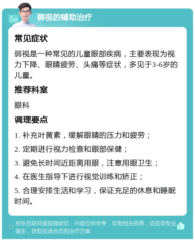 弱视的辅助治疗 常见症状 弱视是一种常见的儿童眼部疾病，主要表现为视力下降、眼睛疲劳、头痛等症状，多见于3-6岁的儿童。 推荐科室 眼科 调理要点 1. 补充叶黄素，缓解眼睛的压力和疲劳； 2. 定期进行视力检查和眼部保健； 3. 避免长时间近距离用眼，注意用眼卫生； 4. 在医生指导下进行视觉训练和矫正； 5. 合理安排生活和学习，保证充足的休息和睡眠时间。