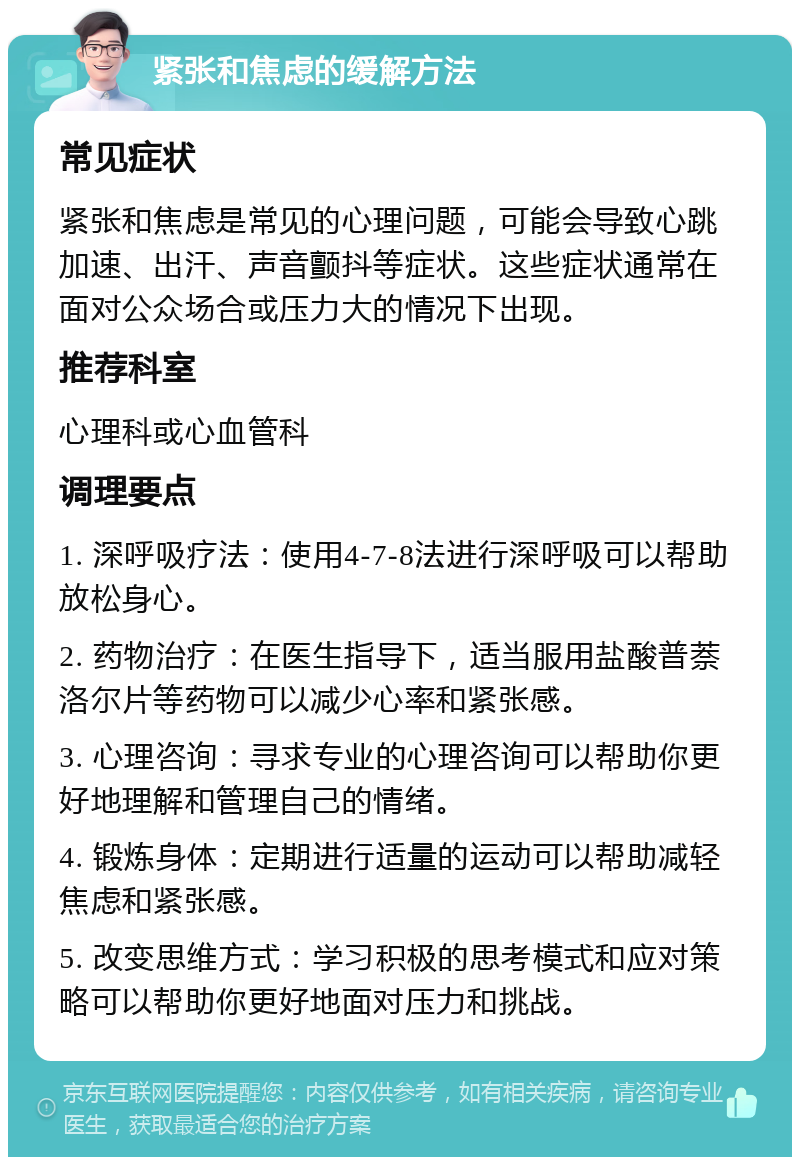 紧张和焦虑的缓解方法 常见症状 紧张和焦虑是常见的心理问题，可能会导致心跳加速、出汗、声音颤抖等症状。这些症状通常在面对公众场合或压力大的情况下出现。 推荐科室 心理科或心血管科 调理要点 1. 深呼吸疗法：使用4-7-8法进行深呼吸可以帮助放松身心。 2. 药物治疗：在医生指导下，适当服用盐酸普萘洛尔片等药物可以减少心率和紧张感。 3. 心理咨询：寻求专业的心理咨询可以帮助你更好地理解和管理自己的情绪。 4. 锻炼身体：定期进行适量的运动可以帮助减轻焦虑和紧张感。 5. 改变思维方式：学习积极的思考模式和应对策略可以帮助你更好地面对压力和挑战。