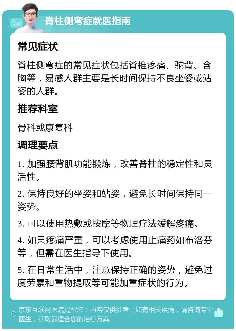 脊柱侧弯症就医指南 常见症状 脊柱侧弯症的常见症状包括脊椎疼痛、驼背、含胸等，易感人群主要是长时间保持不良坐姿或站姿的人群。 推荐科室 骨科或康复科 调理要点 1. 加强腰背肌功能锻炼，改善脊柱的稳定性和灵活性。 2. 保持良好的坐姿和站姿，避免长时间保持同一姿势。 3. 可以使用热敷或按摩等物理疗法缓解疼痛。 4. 如果疼痛严重，可以考虑使用止痛药如布洛芬等，但需在医生指导下使用。 5. 在日常生活中，注意保持正确的姿势，避免过度劳累和重物提取等可能加重症状的行为。