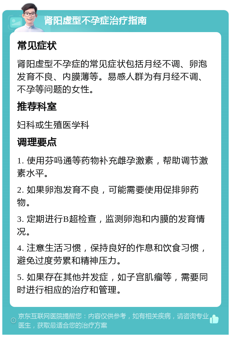 肾阳虚型不孕症治疗指南 常见症状 肾阳虚型不孕症的常见症状包括月经不调、卵泡发育不良、内膜薄等。易感人群为有月经不调、不孕等问题的女性。 推荐科室 妇科或生殖医学科 调理要点 1. 使用芬吗通等药物补充雌孕激素，帮助调节激素水平。 2. 如果卵泡发育不良，可能需要使用促排卵药物。 3. 定期进行B超检查，监测卵泡和内膜的发育情况。 4. 注意生活习惯，保持良好的作息和饮食习惯，避免过度劳累和精神压力。 5. 如果存在其他并发症，如子宫肌瘤等，需要同时进行相应的治疗和管理。