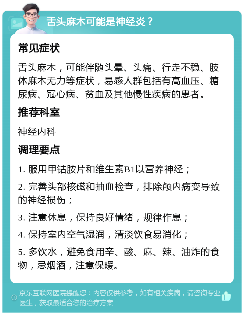 舌头麻木可能是神经炎？ 常见症状 舌头麻木，可能伴随头晕、头痛、行走不稳、肢体麻木无力等症状，易感人群包括有高血压、糖尿病、冠心病、贫血及其他慢性疾病的患者。 推荐科室 神经内科 调理要点 1. 服用甲钴胺片和维生素B1以营养神经； 2. 完善头部核磁和抽血检查，排除颅内病变导致的神经损伤； 3. 注意休息，保持良好情绪，规律作息； 4. 保持室内空气湿润，清淡饮食易消化； 5. 多饮水，避免食用辛、酸、麻、辣、油炸的食物，忌烟酒，注意保暖。