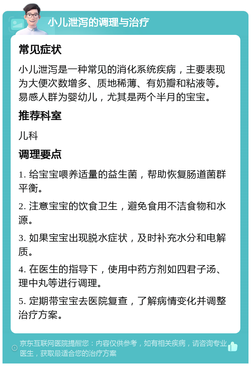 小儿泄泻的调理与治疗 常见症状 小儿泄泻是一种常见的消化系统疾病，主要表现为大便次数增多、质地稀薄、有奶瓣和粘液等。易感人群为婴幼儿，尤其是两个半月的宝宝。 推荐科室 儿科 调理要点 1. 给宝宝喂养适量的益生菌，帮助恢复肠道菌群平衡。 2. 注意宝宝的饮食卫生，避免食用不洁食物和水源。 3. 如果宝宝出现脱水症状，及时补充水分和电解质。 4. 在医生的指导下，使用中药方剂如四君子汤、理中丸等进行调理。 5. 定期带宝宝去医院复查，了解病情变化并调整治疗方案。