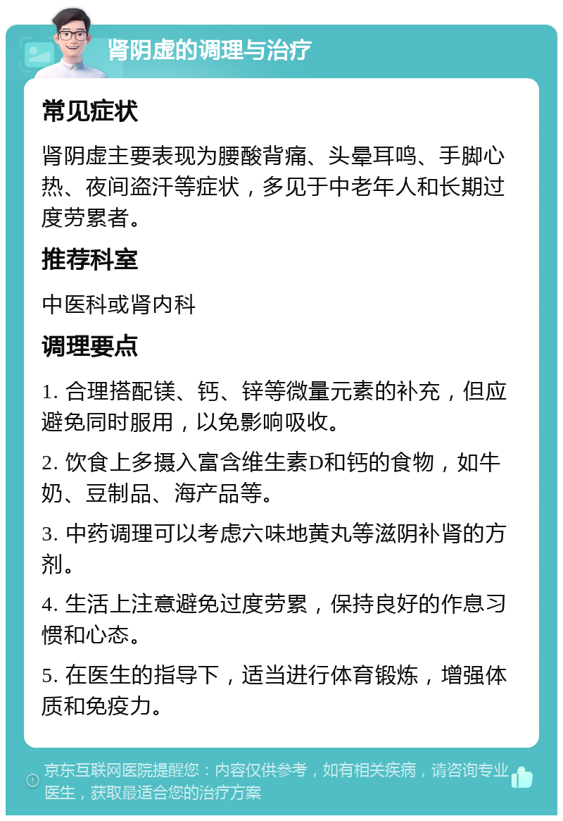 肾阴虚的调理与治疗 常见症状 肾阴虚主要表现为腰酸背痛、头晕耳鸣、手脚心热、夜间盗汗等症状，多见于中老年人和长期过度劳累者。 推荐科室 中医科或肾内科 调理要点 1. 合理搭配镁、钙、锌等微量元素的补充，但应避免同时服用，以免影响吸收。 2. 饮食上多摄入富含维生素D和钙的食物，如牛奶、豆制品、海产品等。 3. 中药调理可以考虑六味地黄丸等滋阴补肾的方剂。 4. 生活上注意避免过度劳累，保持良好的作息习惯和心态。 5. 在医生的指导下，适当进行体育锻炼，增强体质和免疫力。