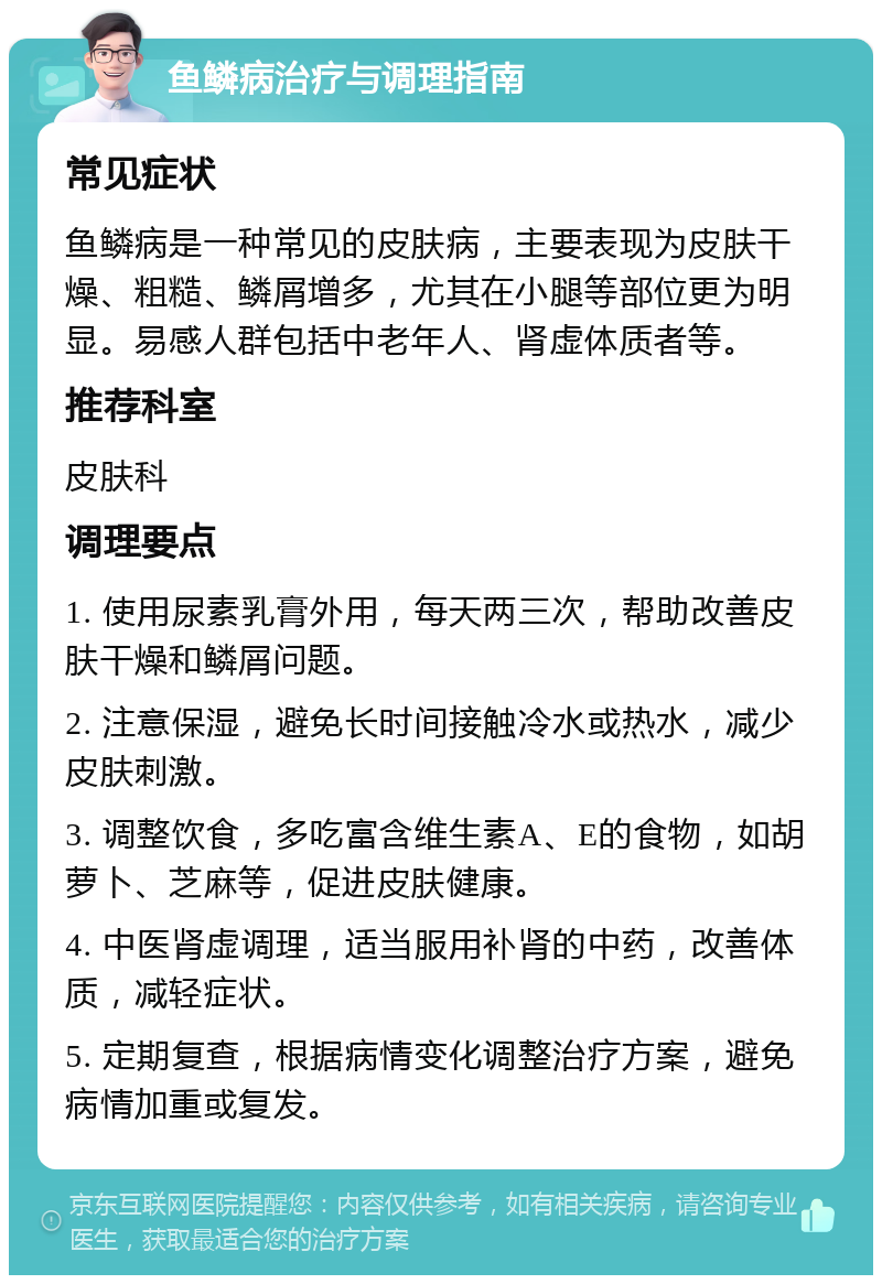 鱼鳞病治疗与调理指南 常见症状 鱼鳞病是一种常见的皮肤病，主要表现为皮肤干燥、粗糙、鳞屑增多，尤其在小腿等部位更为明显。易感人群包括中老年人、肾虚体质者等。 推荐科室 皮肤科 调理要点 1. 使用尿素乳膏外用，每天两三次，帮助改善皮肤干燥和鳞屑问题。 2. 注意保湿，避免长时间接触冷水或热水，减少皮肤刺激。 3. 调整饮食，多吃富含维生素A、E的食物，如胡萝卜、芝麻等，促进皮肤健康。 4. 中医肾虚调理，适当服用补肾的中药，改善体质，减轻症状。 5. 定期复查，根据病情变化调整治疗方案，避免病情加重或复发。