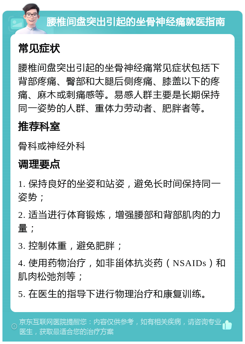 腰椎间盘突出引起的坐骨神经痛就医指南 常见症状 腰椎间盘突出引起的坐骨神经痛常见症状包括下背部疼痛、臀部和大腿后侧疼痛、膝盖以下的疼痛、麻木或刺痛感等。易感人群主要是长期保持同一姿势的人群、重体力劳动者、肥胖者等。 推荐科室 骨科或神经外科 调理要点 1. 保持良好的坐姿和站姿，避免长时间保持同一姿势； 2. 适当进行体育锻炼，增强腰部和背部肌肉的力量； 3. 控制体重，避免肥胖； 4. 使用药物治疗，如非甾体抗炎药（NSAIDs）和肌肉松弛剂等； 5. 在医生的指导下进行物理治疗和康复训练。