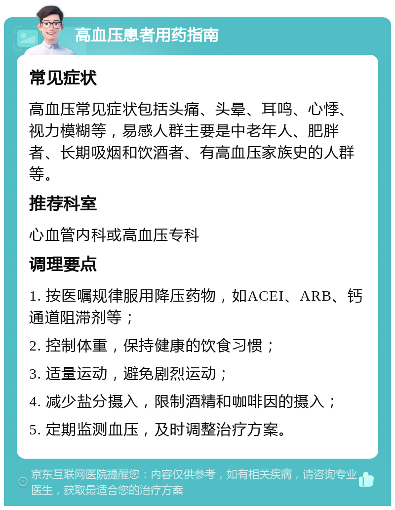 高血压患者用药指南 常见症状 高血压常见症状包括头痛、头晕、耳鸣、心悸、视力模糊等，易感人群主要是中老年人、肥胖者、长期吸烟和饮酒者、有高血压家族史的人群等。 推荐科室 心血管内科或高血压专科 调理要点 1. 按医嘱规律服用降压药物，如ACEI、ARB、钙通道阻滞剂等； 2. 控制体重，保持健康的饮食习惯； 3. 适量运动，避免剧烈运动； 4. 减少盐分摄入，限制酒精和咖啡因的摄入； 5. 定期监测血压，及时调整治疗方案。