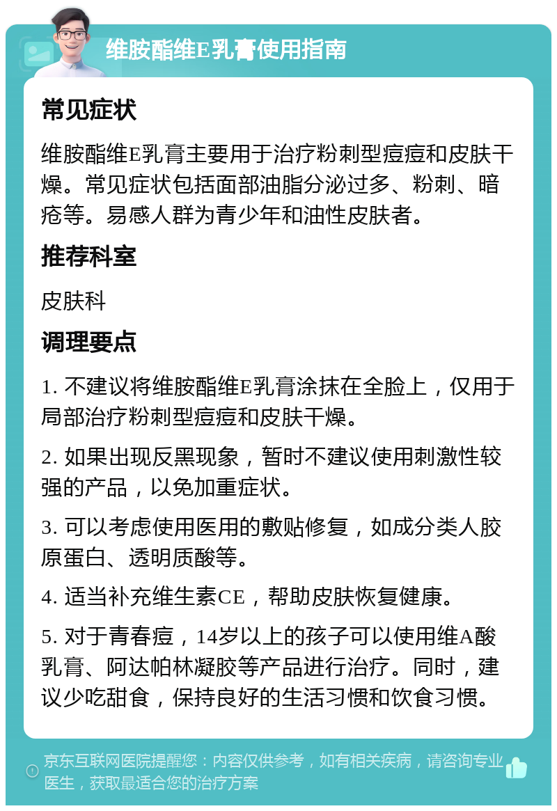 维胺酯维E乳膏使用指南 常见症状 维胺酯维E乳膏主要用于治疗粉刺型痘痘和皮肤干燥。常见症状包括面部油脂分泌过多、粉刺、暗疮等。易感人群为青少年和油性皮肤者。 推荐科室 皮肤科 调理要点 1. 不建议将维胺酯维E乳膏涂抹在全脸上，仅用于局部治疗粉刺型痘痘和皮肤干燥。 2. 如果出现反黑现象，暂时不建议使用刺激性较强的产品，以免加重症状。 3. 可以考虑使用医用的敷贴修复，如成分类人胶原蛋白、透明质酸等。 4. 适当补充维生素CE，帮助皮肤恢复健康。 5. 对于青春痘，14岁以上的孩子可以使用维A酸乳膏、阿达帕林凝胶等产品进行治疗。同时，建议少吃甜食，保持良好的生活习惯和饮食习惯。