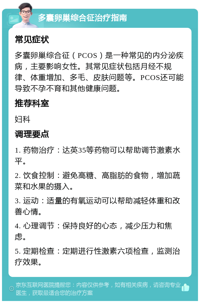 多囊卵巢综合征治疗指南 常见症状 多囊卵巢综合征（PCOS）是一种常见的内分泌疾病，主要影响女性。其常见症状包括月经不规律、体重增加、多毛、皮肤问题等。PCOS还可能导致不孕不育和其他健康问题。 推荐科室 妇科 调理要点 1. 药物治疗：达英35等药物可以帮助调节激素水平。 2. 饮食控制：避免高糖、高脂肪的食物，增加蔬菜和水果的摄入。 3. 运动：适量的有氧运动可以帮助减轻体重和改善心情。 4. 心理调节：保持良好的心态，减少压力和焦虑。 5. 定期检查：定期进行性激素六项检查，监测治疗效果。