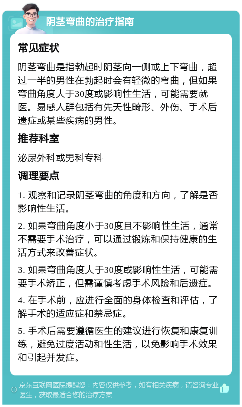 阴茎弯曲的治疗指南 常见症状 阴茎弯曲是指勃起时阴茎向一侧或上下弯曲，超过一半的男性在勃起时会有轻微的弯曲，但如果弯曲角度大于30度或影响性生活，可能需要就医。易感人群包括有先天性畸形、外伤、手术后遗症或某些疾病的男性。 推荐科室 泌尿外科或男科专科 调理要点 1. 观察和记录阴茎弯曲的角度和方向，了解是否影响性生活。 2. 如果弯曲角度小于30度且不影响性生活，通常不需要手术治疗，可以通过锻炼和保持健康的生活方式来改善症状。 3. 如果弯曲角度大于30度或影响性生活，可能需要手术矫正，但需谨慎考虑手术风险和后遗症。 4. 在手术前，应进行全面的身体检查和评估，了解手术的适应症和禁忌症。 5. 手术后需要遵循医生的建议进行恢复和康复训练，避免过度活动和性生活，以免影响手术效果和引起并发症。