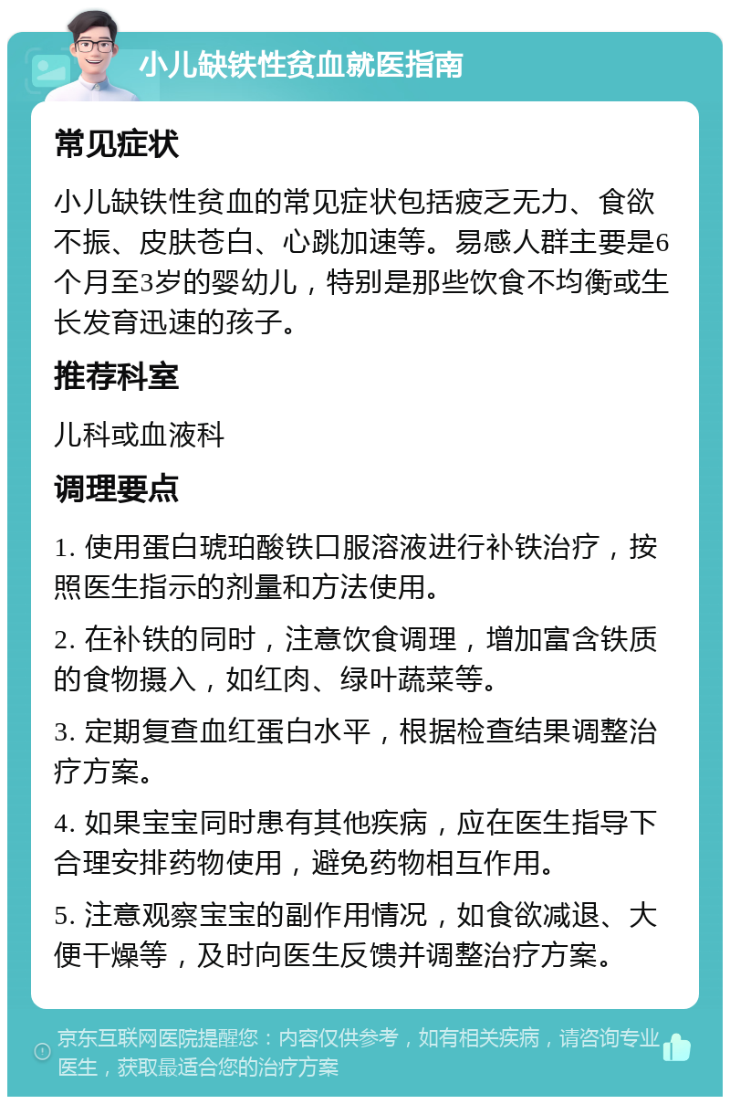 小儿缺铁性贫血就医指南 常见症状 小儿缺铁性贫血的常见症状包括疲乏无力、食欲不振、皮肤苍白、心跳加速等。易感人群主要是6个月至3岁的婴幼儿，特别是那些饮食不均衡或生长发育迅速的孩子。 推荐科室 儿科或血液科 调理要点 1. 使用蛋白琥珀酸铁口服溶液进行补铁治疗，按照医生指示的剂量和方法使用。 2. 在补铁的同时，注意饮食调理，增加富含铁质的食物摄入，如红肉、绿叶蔬菜等。 3. 定期复查血红蛋白水平，根据检查结果调整治疗方案。 4. 如果宝宝同时患有其他疾病，应在医生指导下合理安排药物使用，避免药物相互作用。 5. 注意观察宝宝的副作用情况，如食欲减退、大便干燥等，及时向医生反馈并调整治疗方案。