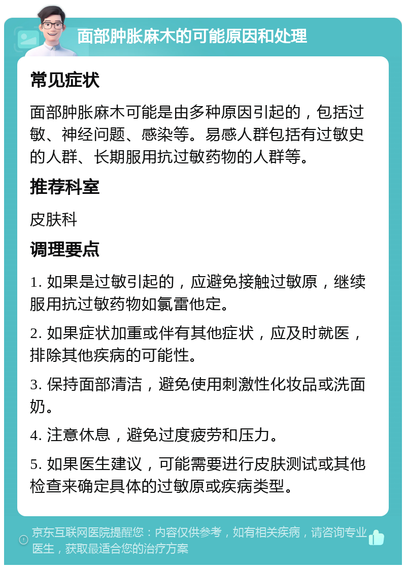 面部肿胀麻木的可能原因和处理 常见症状 面部肿胀麻木可能是由多种原因引起的，包括过敏、神经问题、感染等。易感人群包括有过敏史的人群、长期服用抗过敏药物的人群等。 推荐科室 皮肤科 调理要点 1. 如果是过敏引起的，应避免接触过敏原，继续服用抗过敏药物如氯雷他定。 2. 如果症状加重或伴有其他症状，应及时就医，排除其他疾病的可能性。 3. 保持面部清洁，避免使用刺激性化妆品或洗面奶。 4. 注意休息，避免过度疲劳和压力。 5. 如果医生建议，可能需要进行皮肤测试或其他检查来确定具体的过敏原或疾病类型。