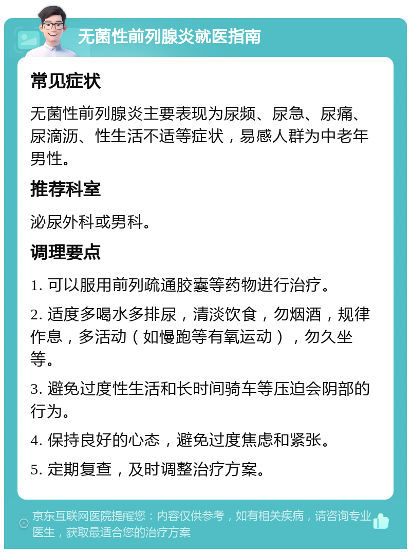 无菌性前列腺炎就医指南 常见症状 无菌性前列腺炎主要表现为尿频、尿急、尿痛、尿滴沥、性生活不适等症状，易感人群为中老年男性。 推荐科室 泌尿外科或男科。 调理要点 1. 可以服用前列疏通胶囊等药物进行治疗。 2. 适度多喝水多排尿，清淡饮食，勿烟酒，规律作息，多活动（如慢跑等有氧运动），勿久坐等。 3. 避免过度性生活和长时间骑车等压迫会阴部的行为。 4. 保持良好的心态，避免过度焦虑和紧张。 5. 定期复查，及时调整治疗方案。