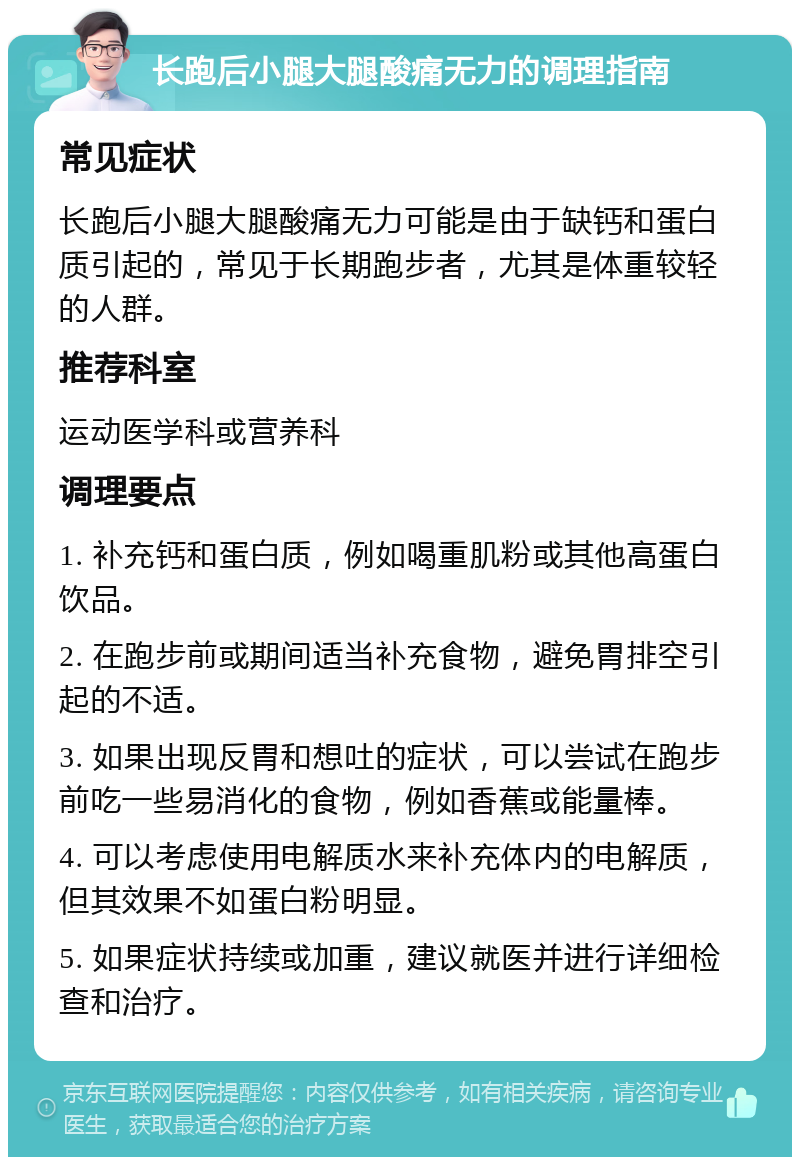 长跑后小腿大腿酸痛无力的调理指南 常见症状 长跑后小腿大腿酸痛无力可能是由于缺钙和蛋白质引起的，常见于长期跑步者，尤其是体重较轻的人群。 推荐科室 运动医学科或营养科 调理要点 1. 补充钙和蛋白质，例如喝重肌粉或其他高蛋白饮品。 2. 在跑步前或期间适当补充食物，避免胃排空引起的不适。 3. 如果出现反胃和想吐的症状，可以尝试在跑步前吃一些易消化的食物，例如香蕉或能量棒。 4. 可以考虑使用电解质水来补充体内的电解质，但其效果不如蛋白粉明显。 5. 如果症状持续或加重，建议就医并进行详细检查和治疗。