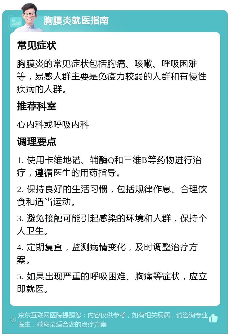 胸膜炎就医指南 常见症状 胸膜炎的常见症状包括胸痛、咳嗽、呼吸困难等，易感人群主要是免疫力较弱的人群和有慢性疾病的人群。 推荐科室 心内科或呼吸内科 调理要点 1. 使用卡维地诺、辅酶Q和三维B等药物进行治疗，遵循医生的用药指导。 2. 保持良好的生活习惯，包括规律作息、合理饮食和适当运动。 3. 避免接触可能引起感染的环境和人群，保持个人卫生。 4. 定期复查，监测病情变化，及时调整治疗方案。 5. 如果出现严重的呼吸困难、胸痛等症状，应立即就医。