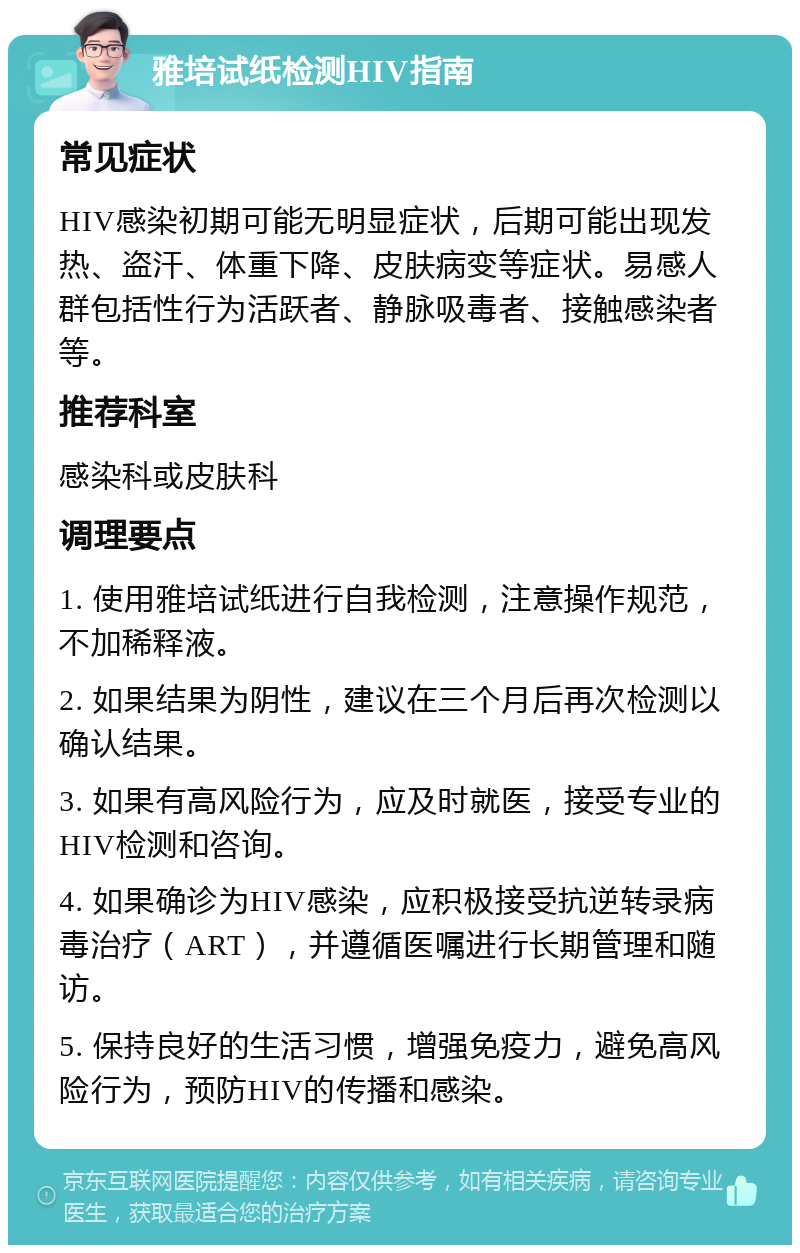 雅培试纸检测HIV指南 常见症状 HIV感染初期可能无明显症状，后期可能出现发热、盗汗、体重下降、皮肤病变等症状。易感人群包括性行为活跃者、静脉吸毒者、接触感染者等。 推荐科室 感染科或皮肤科 调理要点 1. 使用雅培试纸进行自我检测，注意操作规范，不加稀释液。 2. 如果结果为阴性，建议在三个月后再次检测以确认结果。 3. 如果有高风险行为，应及时就医，接受专业的HIV检测和咨询。 4. 如果确诊为HIV感染，应积极接受抗逆转录病毒治疗（ART），并遵循医嘱进行长期管理和随访。 5. 保持良好的生活习惯，增强免疫力，避免高风险行为，预防HIV的传播和感染。