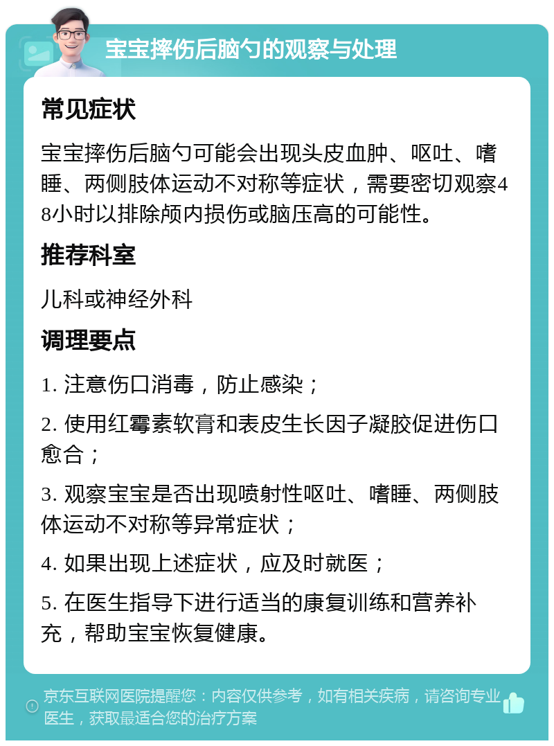 宝宝摔伤后脑勺的观察与处理 常见症状 宝宝摔伤后脑勺可能会出现头皮血肿、呕吐、嗜睡、两侧肢体运动不对称等症状，需要密切观察48小时以排除颅内损伤或脑压高的可能性。 推荐科室 儿科或神经外科 调理要点 1. 注意伤口消毒，防止感染； 2. 使用红霉素软膏和表皮生长因子凝胶促进伤口愈合； 3. 观察宝宝是否出现喷射性呕吐、嗜睡、两侧肢体运动不对称等异常症状； 4. 如果出现上述症状，应及时就医； 5. 在医生指导下进行适当的康复训练和营养补充，帮助宝宝恢复健康。