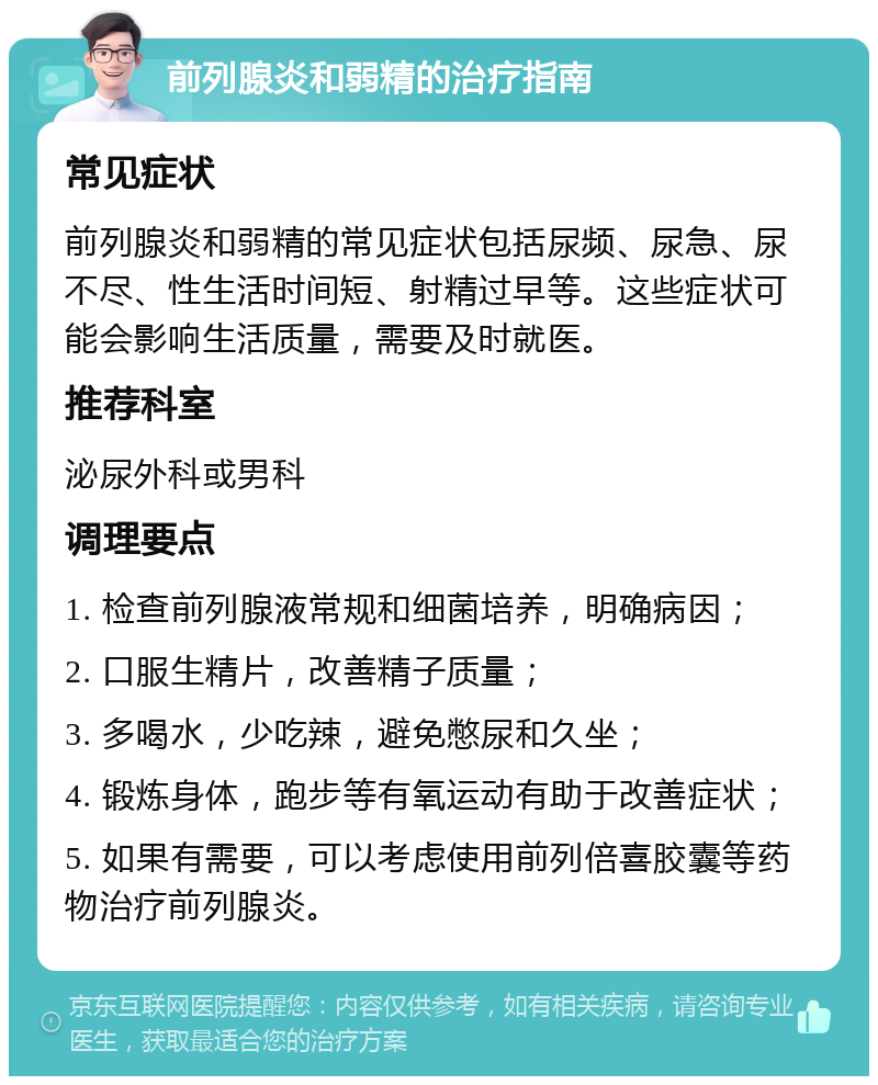 前列腺炎和弱精的治疗指南 常见症状 前列腺炎和弱精的常见症状包括尿频、尿急、尿不尽、性生活时间短、射精过早等。这些症状可能会影响生活质量，需要及时就医。 推荐科室 泌尿外科或男科 调理要点 1. 检查前列腺液常规和细菌培养，明确病因； 2. 口服生精片，改善精子质量； 3. 多喝水，少吃辣，避免憋尿和久坐； 4. 锻炼身体，跑步等有氧运动有助于改善症状； 5. 如果有需要，可以考虑使用前列倍喜胶囊等药物治疗前列腺炎。