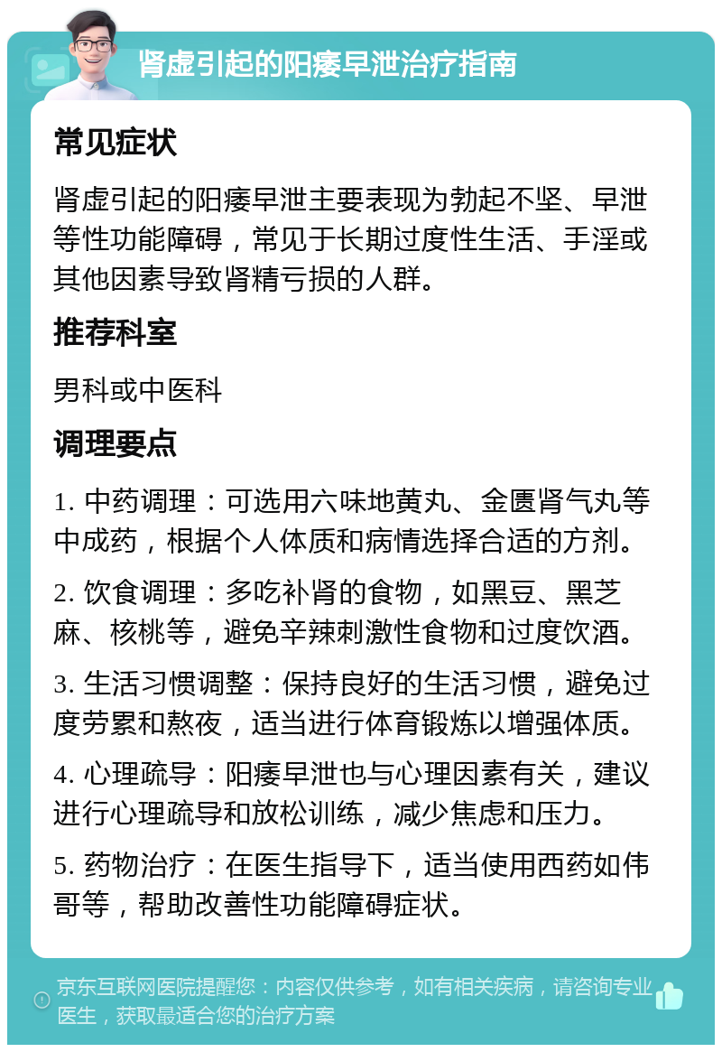 肾虚引起的阳痿早泄治疗指南 常见症状 肾虚引起的阳痿早泄主要表现为勃起不坚、早泄等性功能障碍，常见于长期过度性生活、手淫或其他因素导致肾精亏损的人群。 推荐科室 男科或中医科 调理要点 1. 中药调理：可选用六味地黄丸、金匮肾气丸等中成药，根据个人体质和病情选择合适的方剂。 2. 饮食调理：多吃补肾的食物，如黑豆、黑芝麻、核桃等，避免辛辣刺激性食物和过度饮酒。 3. 生活习惯调整：保持良好的生活习惯，避免过度劳累和熬夜，适当进行体育锻炼以增强体质。 4. 心理疏导：阳痿早泄也与心理因素有关，建议进行心理疏导和放松训练，减少焦虑和压力。 5. 药物治疗：在医生指导下，适当使用西药如伟哥等，帮助改善性功能障碍症状。