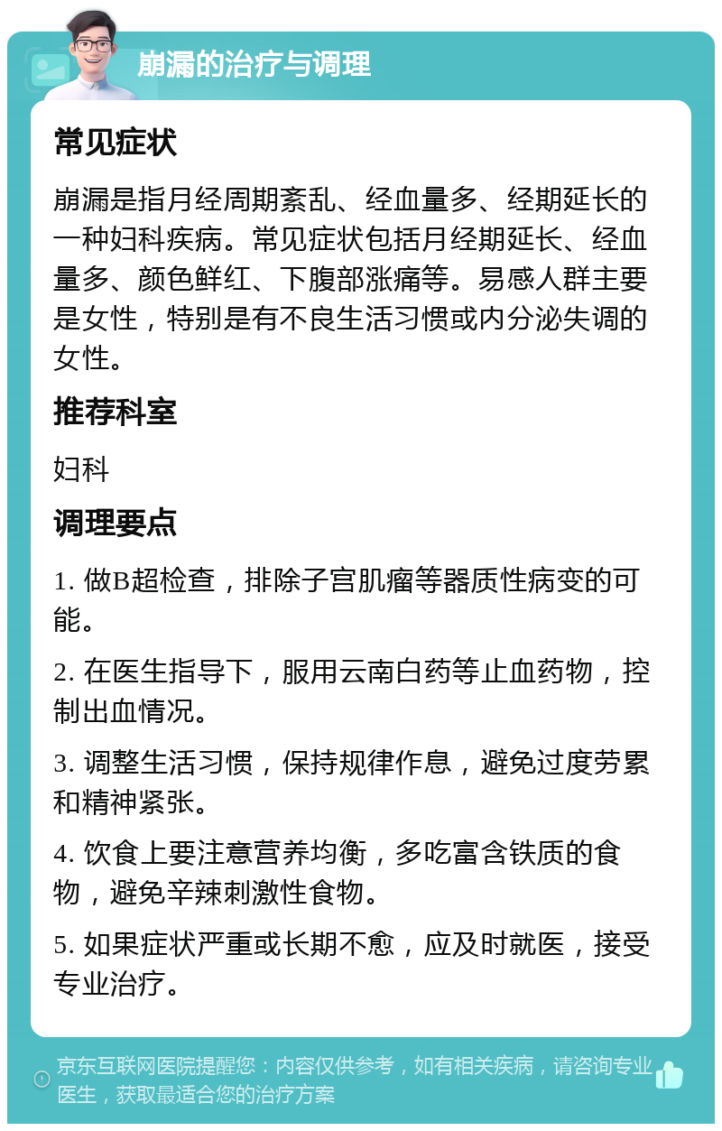 崩漏的治疗与调理 常见症状 崩漏是指月经周期紊乱、经血量多、经期延长的一种妇科疾病。常见症状包括月经期延长、经血量多、颜色鲜红、下腹部涨痛等。易感人群主要是女性，特别是有不良生活习惯或内分泌失调的女性。 推荐科室 妇科 调理要点 1. 做B超检查，排除子宫肌瘤等器质性病变的可能。 2. 在医生指导下，服用云南白药等止血药物，控制出血情况。 3. 调整生活习惯，保持规律作息，避免过度劳累和精神紧张。 4. 饮食上要注意营养均衡，多吃富含铁质的食物，避免辛辣刺激性食物。 5. 如果症状严重或长期不愈，应及时就医，接受专业治疗。