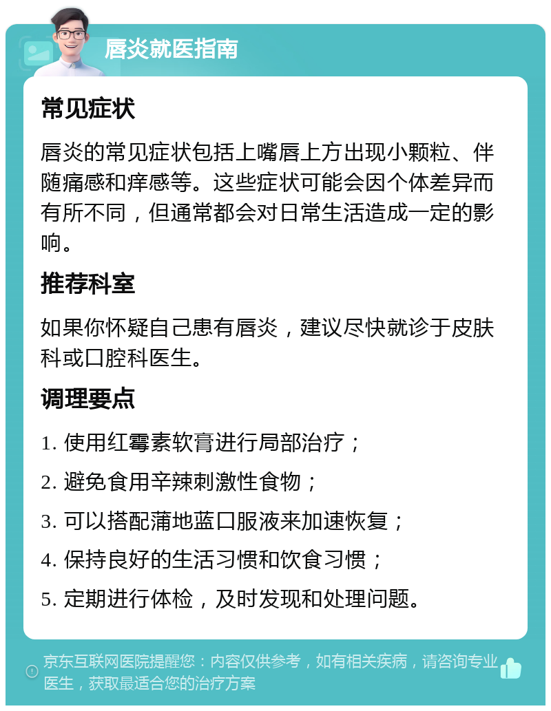 唇炎就医指南 常见症状 唇炎的常见症状包括上嘴唇上方出现小颗粒、伴随痛感和痒感等。这些症状可能会因个体差异而有所不同，但通常都会对日常生活造成一定的影响。 推荐科室 如果你怀疑自己患有唇炎，建议尽快就诊于皮肤科或口腔科医生。 调理要点 1. 使用红霉素软膏进行局部治疗； 2. 避免食用辛辣刺激性食物； 3. 可以搭配蒲地蓝口服液来加速恢复； 4. 保持良好的生活习惯和饮食习惯； 5. 定期进行体检，及时发现和处理问题。