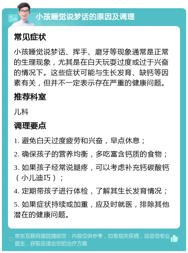 小孩睡觉说梦话的原因及调理 常见症状 小孩睡觉说梦话、挥手、磨牙等现象通常是正常的生理现象，尤其是在白天玩耍过度或过于兴奋的情况下。这些症状可能与生长发育、缺钙等因素有关，但并不一定表示存在严重的健康问题。 推荐科室 儿科 调理要点 1. 避免白天过度疲劳和兴奋，早点休息； 2. 确保孩子的营养均衡，多吃富含钙质的食物； 3. 如果孩子经常说腿疼，可以考虑补充钙碳酸钙（小儿迪巧）； 4. 定期带孩子进行体检，了解其生长发育情况； 5. 如果症状持续或加重，应及时就医，排除其他潜在的健康问题。