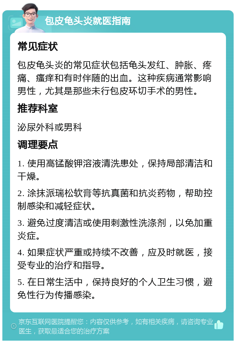 包皮龟头炎就医指南 常见症状 包皮龟头炎的常见症状包括龟头发红、肿胀、疼痛、瘙痒和有时伴随的出血。这种疾病通常影响男性，尤其是那些未行包皮环切手术的男性。 推荐科室 泌尿外科或男科 调理要点 1. 使用高锰酸钾溶液清洗患处，保持局部清洁和干燥。 2. 涂抹派瑞松软膏等抗真菌和抗炎药物，帮助控制感染和减轻症状。 3. 避免过度清洁或使用刺激性洗涤剂，以免加重炎症。 4. 如果症状严重或持续不改善，应及时就医，接受专业的治疗和指导。 5. 在日常生活中，保持良好的个人卫生习惯，避免性行为传播感染。