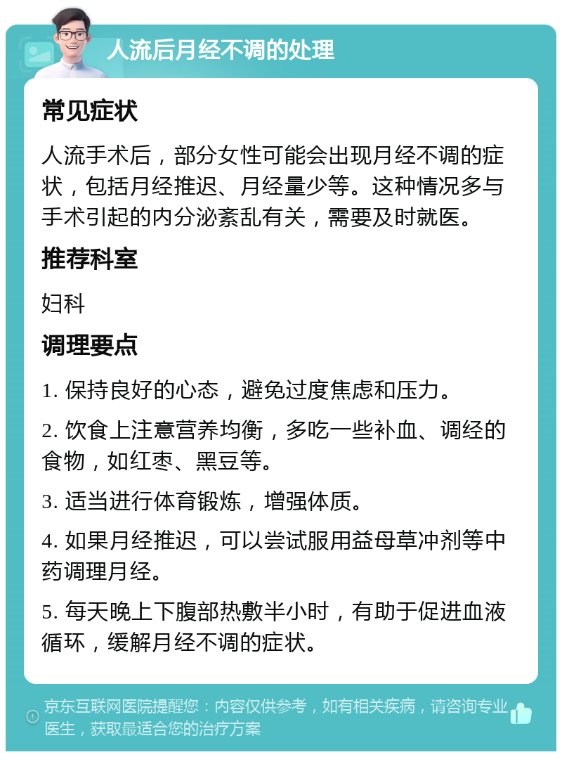 人流后月经不调的处理 常见症状 人流手术后，部分女性可能会出现月经不调的症状，包括月经推迟、月经量少等。这种情况多与手术引起的内分泌紊乱有关，需要及时就医。 推荐科室 妇科 调理要点 1. 保持良好的心态，避免过度焦虑和压力。 2. 饮食上注意营养均衡，多吃一些补血、调经的食物，如红枣、黑豆等。 3. 适当进行体育锻炼，增强体质。 4. 如果月经推迟，可以尝试服用益母草冲剂等中药调理月经。 5. 每天晚上下腹部热敷半小时，有助于促进血液循环，缓解月经不调的症状。