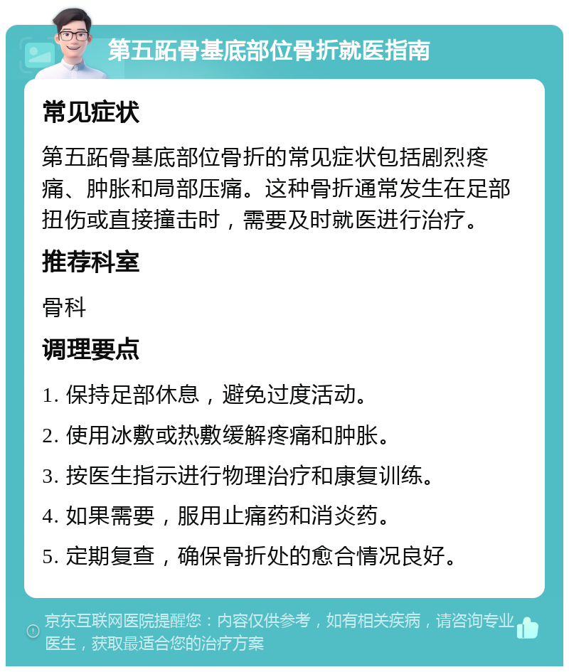 第五跖骨基底部位骨折就医指南 常见症状 第五跖骨基底部位骨折的常见症状包括剧烈疼痛、肿胀和局部压痛。这种骨折通常发生在足部扭伤或直接撞击时，需要及时就医进行治疗。 推荐科室 骨科 调理要点 1. 保持足部休息，避免过度活动。 2. 使用冰敷或热敷缓解疼痛和肿胀。 3. 按医生指示进行物理治疗和康复训练。 4. 如果需要，服用止痛药和消炎药。 5. 定期复查，确保骨折处的愈合情况良好。