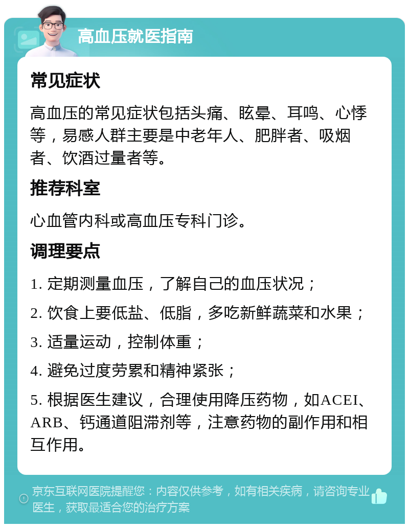 高血压就医指南 常见症状 高血压的常见症状包括头痛、眩晕、耳鸣、心悸等，易感人群主要是中老年人、肥胖者、吸烟者、饮酒过量者等。 推荐科室 心血管内科或高血压专科门诊。 调理要点 1. 定期测量血压，了解自己的血压状况； 2. 饮食上要低盐、低脂，多吃新鲜蔬菜和水果； 3. 适量运动，控制体重； 4. 避免过度劳累和精神紧张； 5. 根据医生建议，合理使用降压药物，如ACEI、ARB、钙通道阻滞剂等，注意药物的副作用和相互作用。