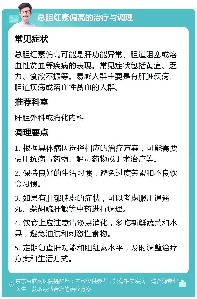 总胆红素偏高的治疗与调理 常见症状 总胆红素偏高可能是肝功能异常、胆道阻塞或溶血性贫血等疾病的表现。常见症状包括黄疸、乏力、食欲不振等。易感人群主要是有肝脏疾病、胆道疾病或溶血性贫血的人群。 推荐科室 肝胆外科或消化内科 调理要点 1. 根据具体病因选择相应的治疗方案，可能需要使用抗病毒药物、解毒药物或手术治疗等。 2. 保持良好的生活习惯，避免过度劳累和不良饮食习惯。 3. 如果有肝郁脾虚的症状，可以考虑服用逍遥丸、柴胡疏肝散等中药进行调理。 4. 饮食上应注意清淡易消化，多吃新鲜蔬菜和水果，避免油腻和刺激性食物。 5. 定期复查肝功能和胆红素水平，及时调整治疗方案和生活方式。