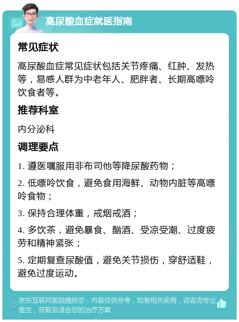 高尿酸血症就医指南 常见症状 高尿酸血症常见症状包括关节疼痛、红肿、发热等，易感人群为中老年人、肥胖者、长期高嘌呤饮食者等。 推荐科室 内分泌科 调理要点 1. 遵医嘱服用非布司他等降尿酸药物； 2. 低嘌呤饮食，避免食用海鲜、动物内脏等高嘌呤食物； 3. 保持合理体重，戒烟戒酒； 4. 多饮茶，避免暴食、酗酒、受凉受潮、过度疲劳和精神紧张； 5. 定期复查尿酸值，避免关节损伤，穿舒适鞋，避免过度运动。