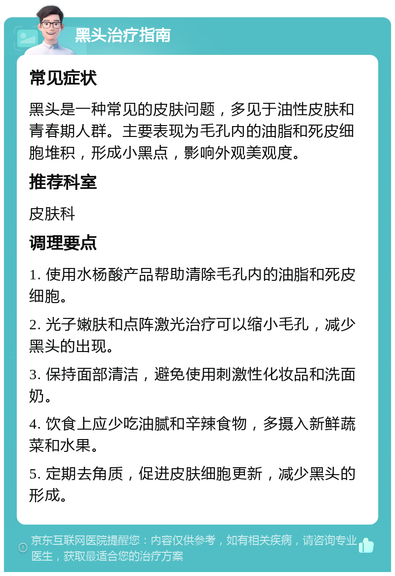 黑头治疗指南 常见症状 黑头是一种常见的皮肤问题，多见于油性皮肤和青春期人群。主要表现为毛孔内的油脂和死皮细胞堆积，形成小黑点，影响外观美观度。 推荐科室 皮肤科 调理要点 1. 使用水杨酸产品帮助清除毛孔内的油脂和死皮细胞。 2. 光子嫩肤和点阵激光治疗可以缩小毛孔，减少黑头的出现。 3. 保持面部清洁，避免使用刺激性化妆品和洗面奶。 4. 饮食上应少吃油腻和辛辣食物，多摄入新鲜蔬菜和水果。 5. 定期去角质，促进皮肤细胞更新，减少黑头的形成。