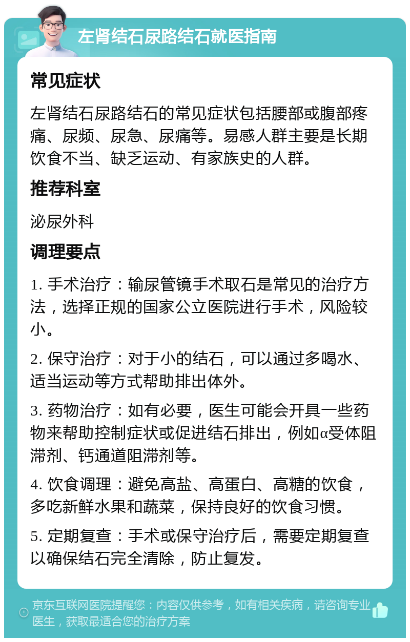 左肾结石尿路结石就医指南 常见症状 左肾结石尿路结石的常见症状包括腰部或腹部疼痛、尿频、尿急、尿痛等。易感人群主要是长期饮食不当、缺乏运动、有家族史的人群。 推荐科室 泌尿外科 调理要点 1. 手术治疗：输尿管镜手术取石是常见的治疗方法，选择正规的国家公立医院进行手术，风险较小。 2. 保守治疗：对于小的结石，可以通过多喝水、适当运动等方式帮助排出体外。 3. 药物治疗：如有必要，医生可能会开具一些药物来帮助控制症状或促进结石排出，例如α受体阻滞剂、钙通道阻滞剂等。 4. 饮食调理：避免高盐、高蛋白、高糖的饮食，多吃新鲜水果和蔬菜，保持良好的饮食习惯。 5. 定期复查：手术或保守治疗后，需要定期复查以确保结石完全清除，防止复发。