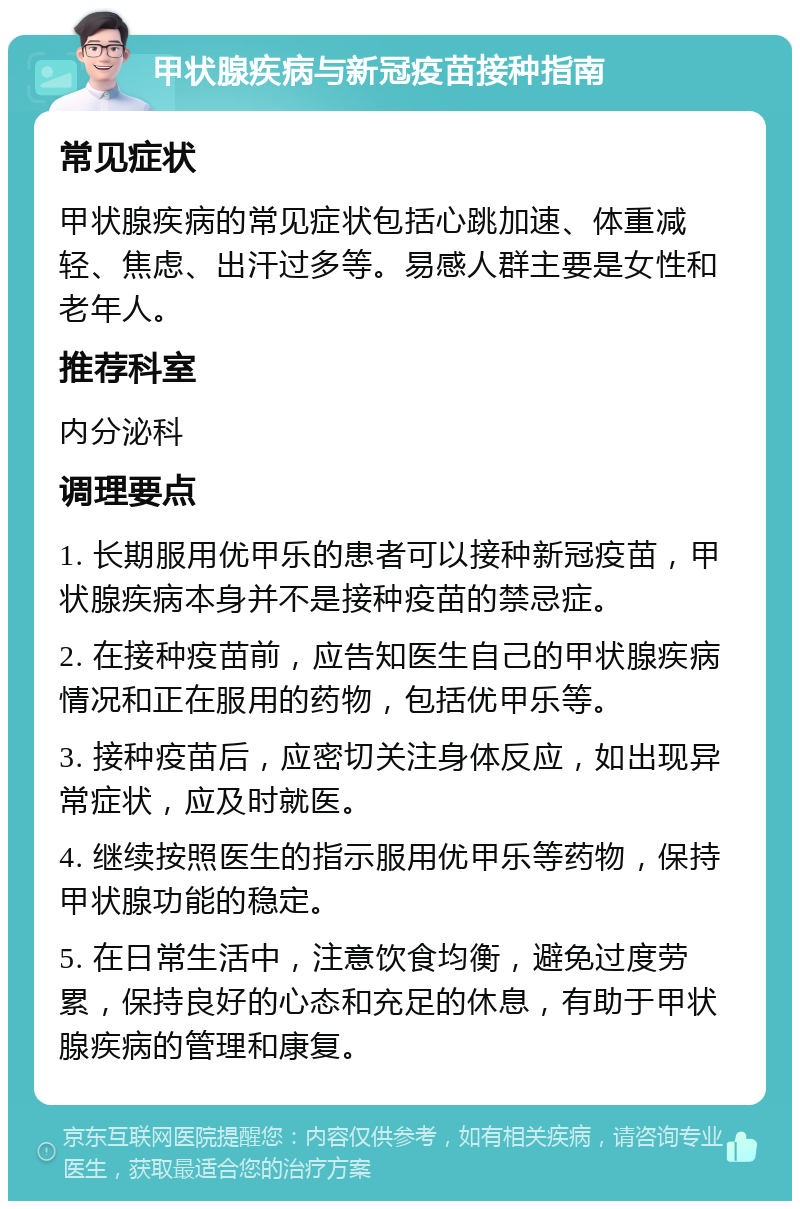 甲状腺疾病与新冠疫苗接种指南 常见症状 甲状腺疾病的常见症状包括心跳加速、体重减轻、焦虑、出汗过多等。易感人群主要是女性和老年人。 推荐科室 内分泌科 调理要点 1. 长期服用优甲乐的患者可以接种新冠疫苗，甲状腺疾病本身并不是接种疫苗的禁忌症。 2. 在接种疫苗前，应告知医生自己的甲状腺疾病情况和正在服用的药物，包括优甲乐等。 3. 接种疫苗后，应密切关注身体反应，如出现异常症状，应及时就医。 4. 继续按照医生的指示服用优甲乐等药物，保持甲状腺功能的稳定。 5. 在日常生活中，注意饮食均衡，避免过度劳累，保持良好的心态和充足的休息，有助于甲状腺疾病的管理和康复。