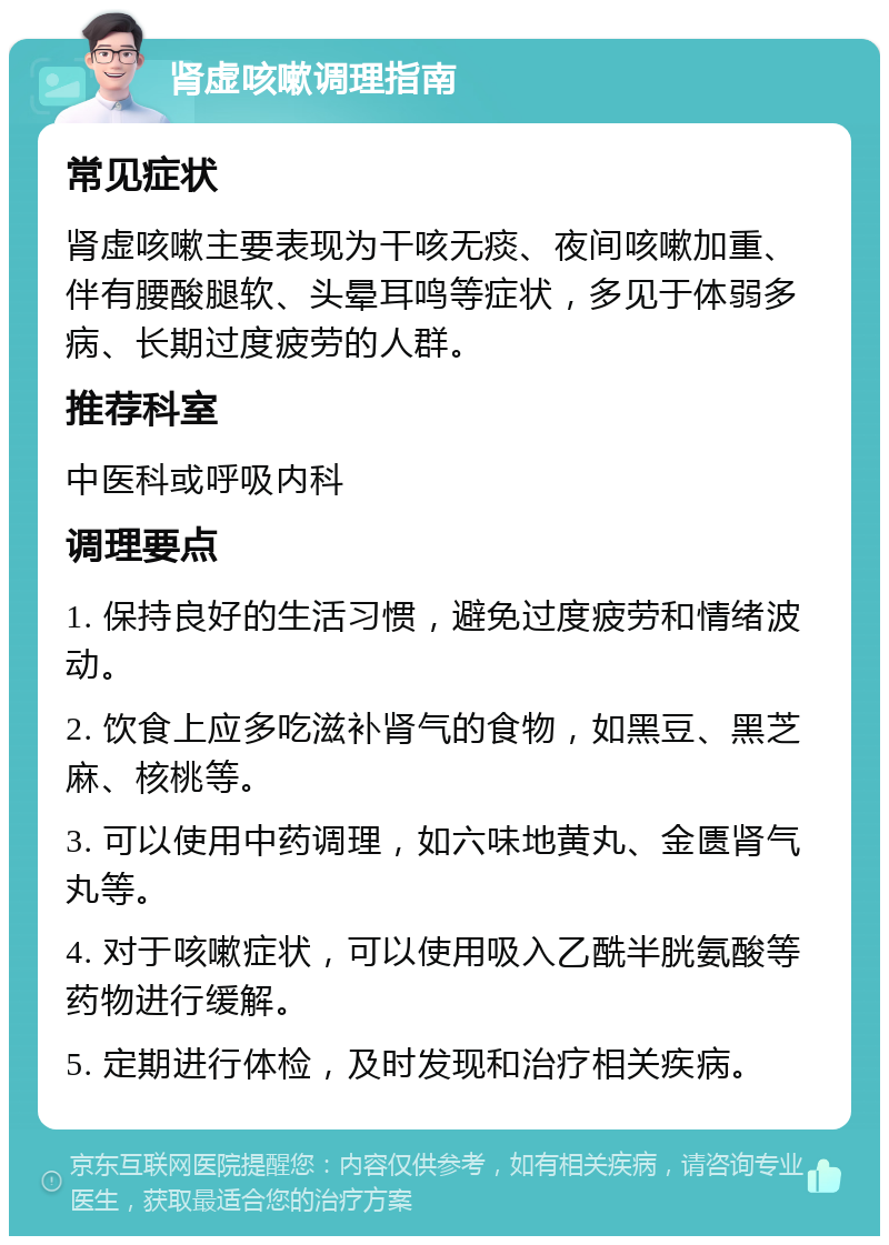 肾虚咳嗽调理指南 常见症状 肾虚咳嗽主要表现为干咳无痰、夜间咳嗽加重、伴有腰酸腿软、头晕耳鸣等症状，多见于体弱多病、长期过度疲劳的人群。 推荐科室 中医科或呼吸内科 调理要点 1. 保持良好的生活习惯，避免过度疲劳和情绪波动。 2. 饮食上应多吃滋补肾气的食物，如黑豆、黑芝麻、核桃等。 3. 可以使用中药调理，如六味地黄丸、金匮肾气丸等。 4. 对于咳嗽症状，可以使用吸入乙酰半胱氨酸等药物进行缓解。 5. 定期进行体检，及时发现和治疗相关疾病。