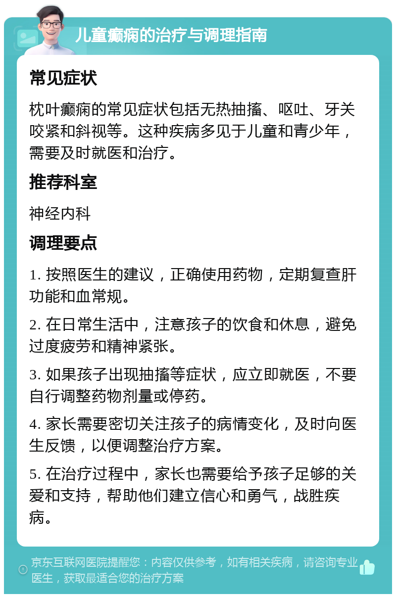 儿童癫痫的治疗与调理指南 常见症状 枕叶癫痫的常见症状包括无热抽搐、呕吐、牙关咬紧和斜视等。这种疾病多见于儿童和青少年，需要及时就医和治疗。 推荐科室 神经内科 调理要点 1. 按照医生的建议，正确使用药物，定期复查肝功能和血常规。 2. 在日常生活中，注意孩子的饮食和休息，避免过度疲劳和精神紧张。 3. 如果孩子出现抽搐等症状，应立即就医，不要自行调整药物剂量或停药。 4. 家长需要密切关注孩子的病情变化，及时向医生反馈，以便调整治疗方案。 5. 在治疗过程中，家长也需要给予孩子足够的关爱和支持，帮助他们建立信心和勇气，战胜疾病。