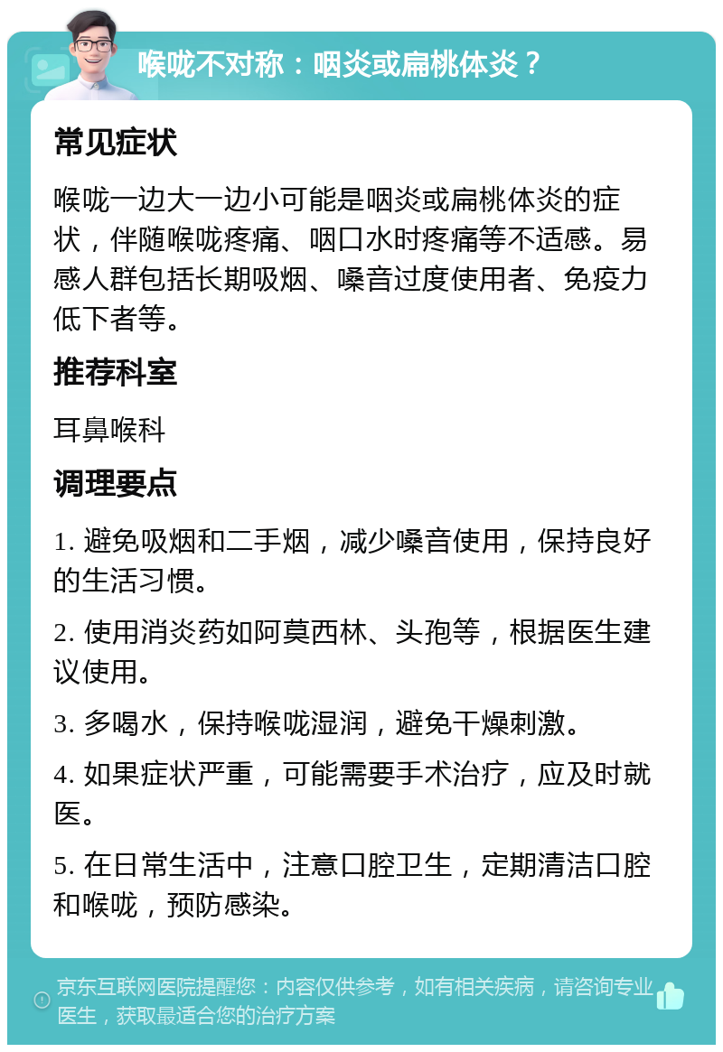 喉咙不对称：咽炎或扁桃体炎？ 常见症状 喉咙一边大一边小可能是咽炎或扁桃体炎的症状，伴随喉咙疼痛、咽口水时疼痛等不适感。易感人群包括长期吸烟、嗓音过度使用者、免疫力低下者等。 推荐科室 耳鼻喉科 调理要点 1. 避免吸烟和二手烟，减少嗓音使用，保持良好的生活习惯。 2. 使用消炎药如阿莫西林、头孢等，根据医生建议使用。 3. 多喝水，保持喉咙湿润，避免干燥刺激。 4. 如果症状严重，可能需要手术治疗，应及时就医。 5. 在日常生活中，注意口腔卫生，定期清洁口腔和喉咙，预防感染。